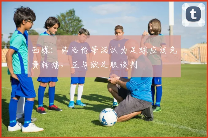 西媒：弗洛伦蒂诺认为足球应该免费转播，正与欧足联谈判