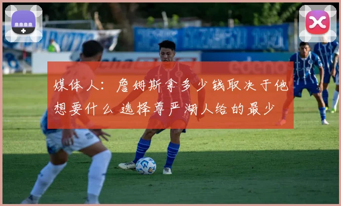 媒体人：詹姆斯拿多少钱取决于他想要什么 选择尊严湖人给的最少
