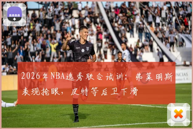 2026年NBA选秀联合试训：弗莱明斯表现抢眼，皮特等后卫下滑