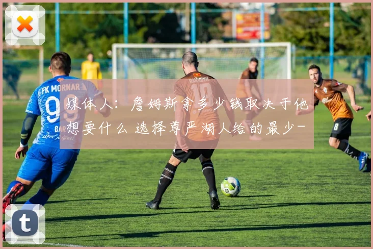 媒体人：詹姆斯拿多少钱取决于他想要什么 选择尊严湖人给的最少