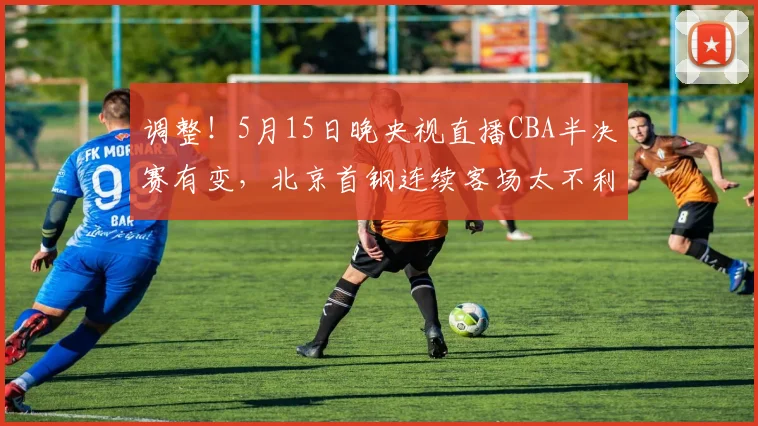 调整！5月15日晚央视直播CBA半决赛有变，北京首钢连续客场太不利