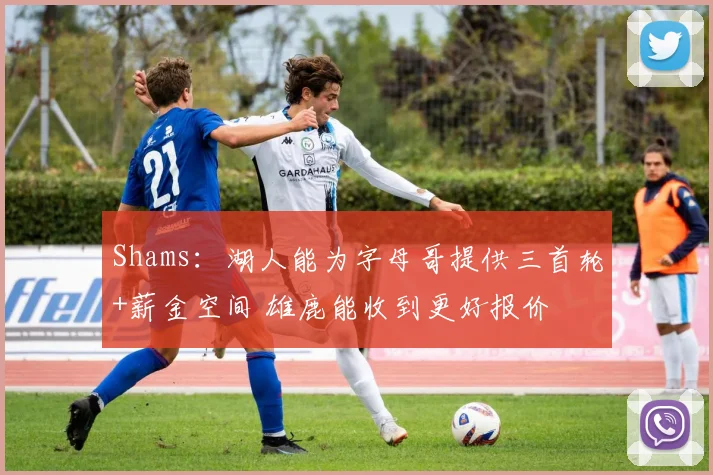 Shams：湖人能为字母哥提供三首轮+薪金空间 雄鹿能收到更好报价