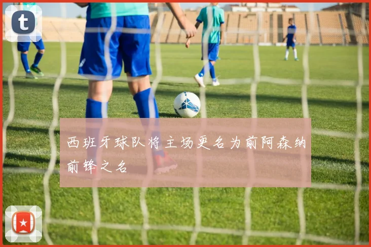 西班牙球队将主场更名为前阿森纳前锋之名