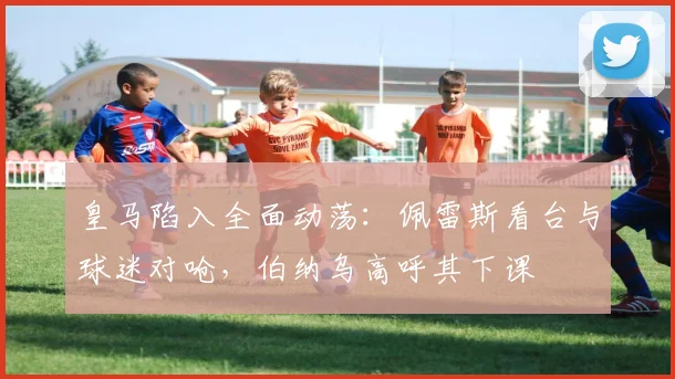 皇马陷入全面动荡：佩雷斯看台与球迷对呛，伯纳乌高呼其下课