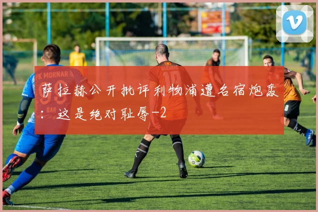 萨拉赫公开批评利物浦遭名宿炮轰：这是绝对耻辱