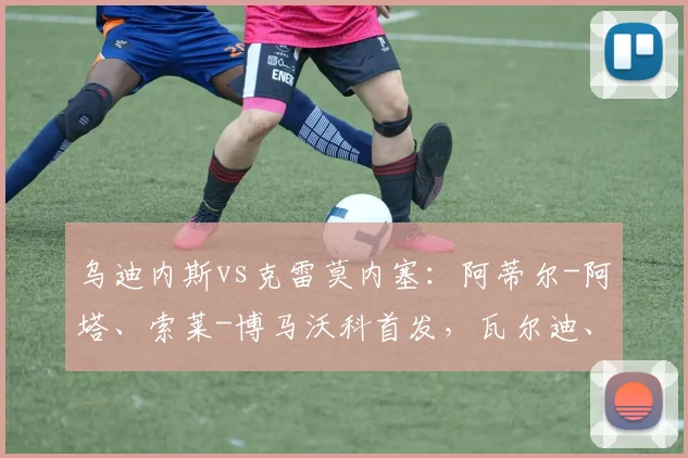 乌迪内斯vs克雷莫内塞：阿蒂尔-阿塔、索莱-博马沃科首发，瓦尔迪、奥代罗出战