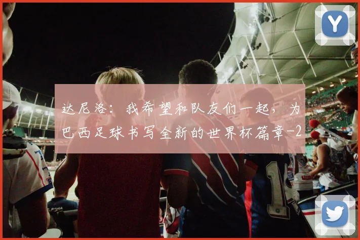 达尼洛：我希望和队友们一起，为巴西足球书写全新的世界杯篇章