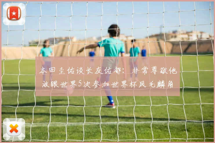 本田圭佑谈长友佑都：非常尊敬他 放眼世界5次参加世界杯凤毛麟角