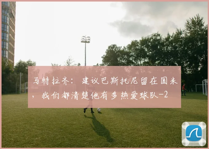 马特拉齐：建议巴斯托尼留在国米，我们都清楚他有多热爱球队