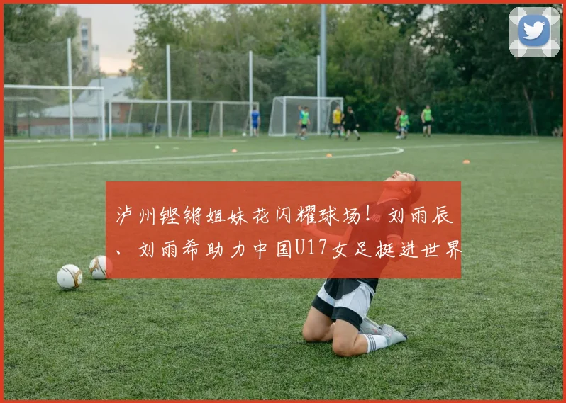 泸州铿锵姐妹花闪耀球场！刘雨辰、刘雨希助力中国U17女足挺进世界杯