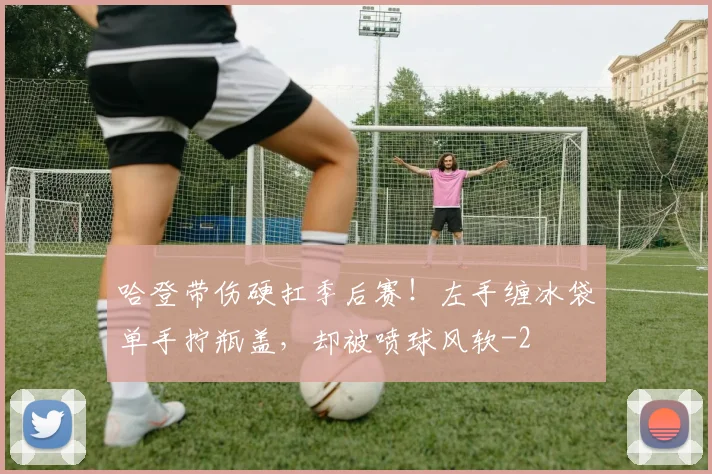 哈登带伤硬扛季后赛！左手缠冰袋单手拧瓶盖，却被喷球风软