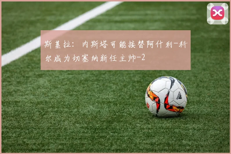 斯基拉：内斯塔可能接替阿什利-科尔成为切塞纳新任主帅