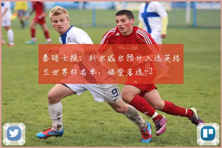 泰晤士报：科尔威尔预计入选英格兰世界杯名单，福登落选