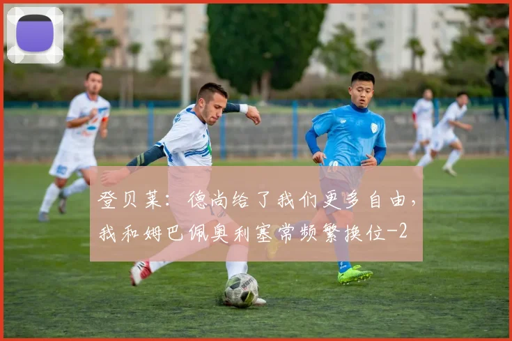 登贝莱：德尚给了我们更多自由，我和姆巴佩奥利塞常频繁换位