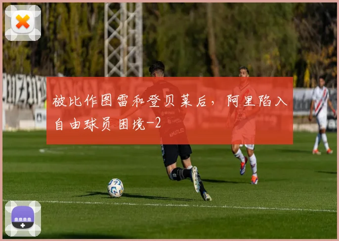 被比作图雷和登贝莱后，阿里陷入自由球员困境