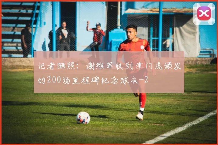 记者晒照：谢维军收到津门虎颁发的200场里程碑纪念球衣