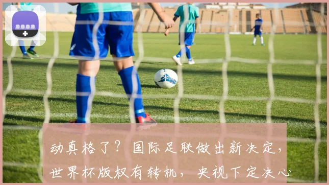 动真格了？国际足联做出新决定，世界杯版权有转机，央视下定决心