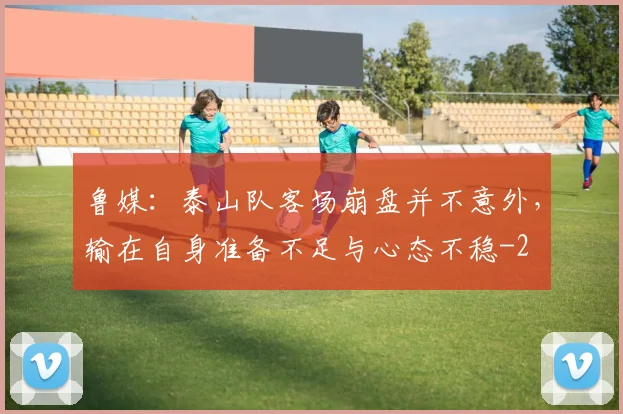 鲁媒：泰山队客场崩盘并不意外，输在自身准备不足与心态不稳