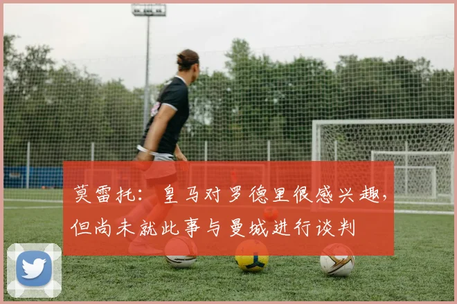 莫雷托：皇马对罗德里很感兴趣，但尚未就此事与曼城进行谈判