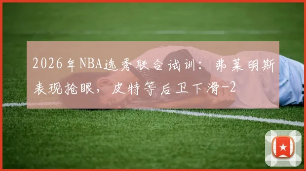 2026年NBA选秀联合试训：弗莱明斯表现抢眼，皮特等后卫下滑