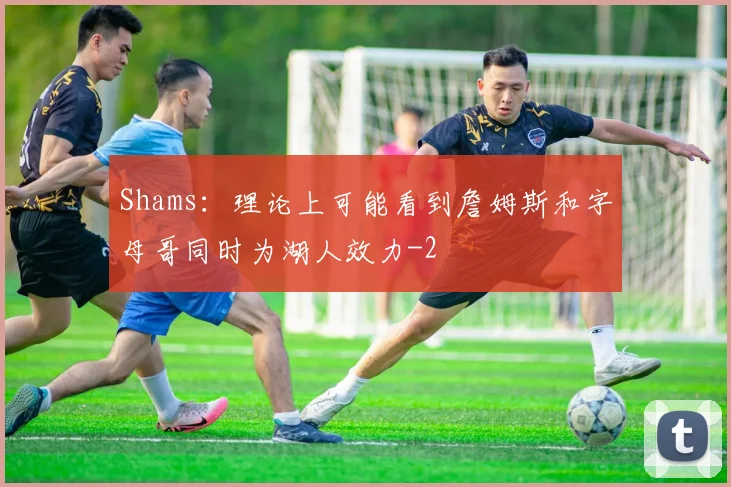 Shams：理论上可能看到詹姆斯和字母哥同时为湖人效力