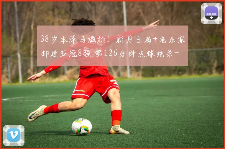 38岁本泽马尴尬！新月出局+老东家却进亚冠8强 第126分钟点球绝杀