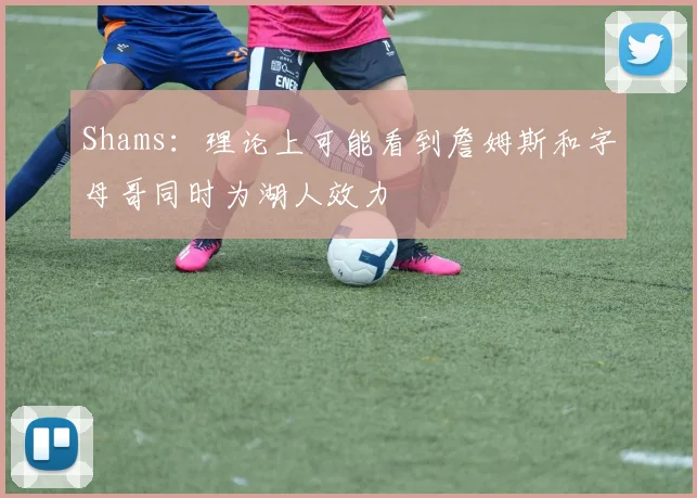 Shams：理论上可能看到詹姆斯和字母哥同时为湖人效力