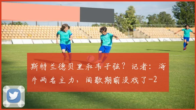 斯特兰德贝里和韦子弦？记者：海牛两名主力，间歇期前没戏了