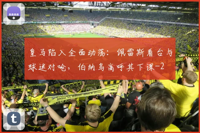 皇马陷入全面动荡：佩雷斯看台与球迷对呛，伯纳乌高呼其下课