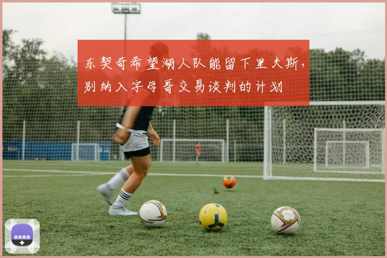 东契奇希望湖人队能留下里夫斯，别纳入字母哥交易谈判的计划