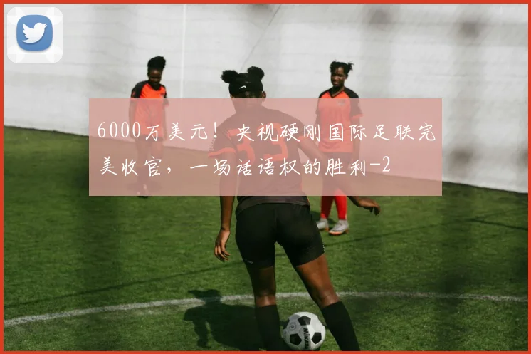 6000万美元！央视硬刚国际足联完美收官，一场话语权的胜利