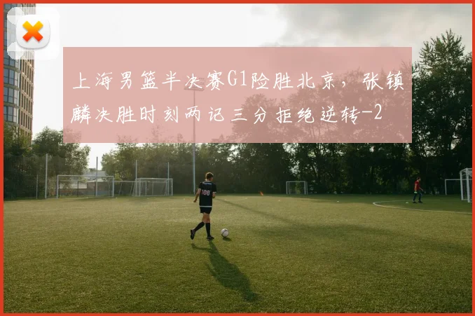 上海男篮半决赛G1险胜北京，张镇麟决胜时刻两记三分拒绝逆转