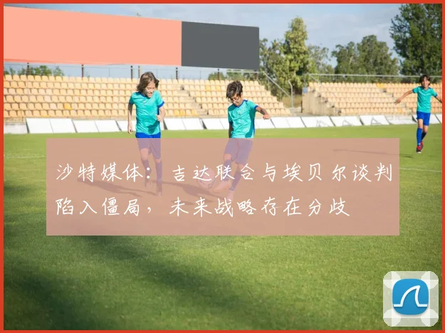 沙特媒体：吉达联合与埃贝尔谈判陷入僵局，未来战略存在分歧