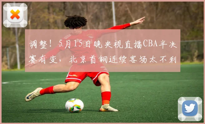 调整！5月15日晚央视直播CBA半决赛有变，北京首钢连续客场太不利