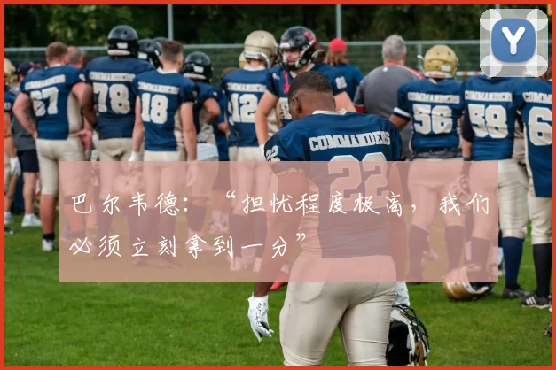 巴尔韦德：“担忧程度极高，我们必须立刻拿到一分”