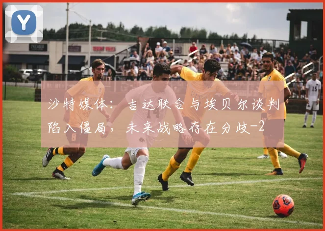 沙特媒体：吉达联合与埃贝尔谈判陷入僵局，未来战略存在分歧