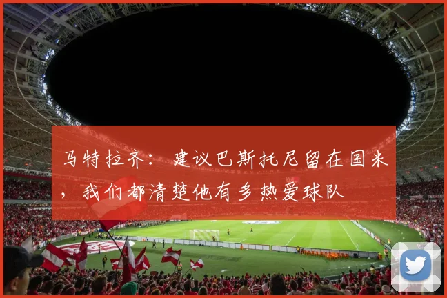 马特拉齐：建议巴斯托尼留在国米，我们都清楚他有多热爱球队