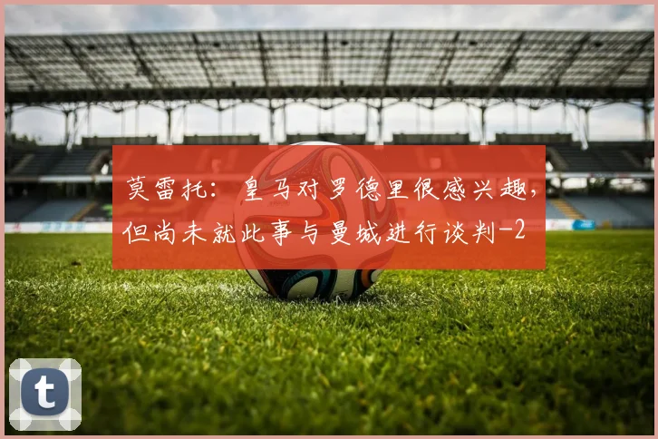 莫雷托：皇马对罗德里很感兴趣，但尚未就此事与曼城进行谈判