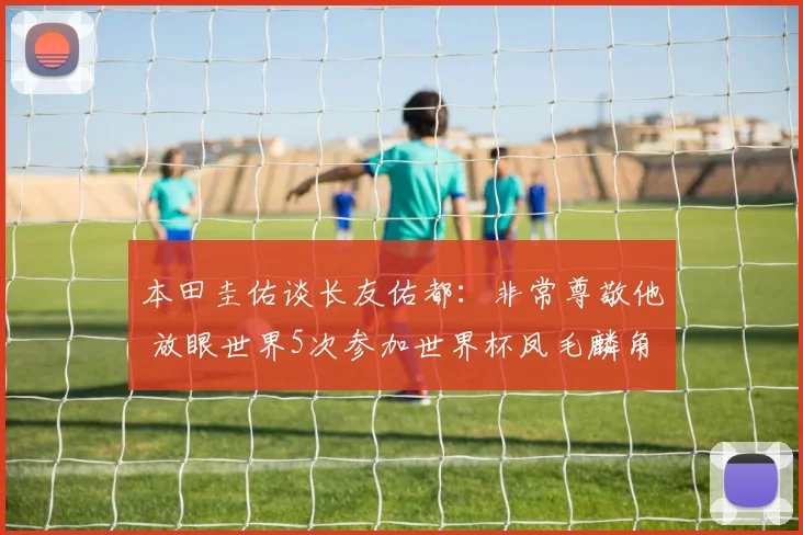 本田圭佑谈长友佑都：非常尊敬他 放眼世界5次参加世界杯凤毛麟角