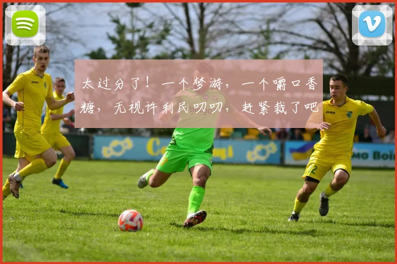 太过分了!一个梦游,一个嚼口香糖,无视许利民叨叨,赶紧裁了吧