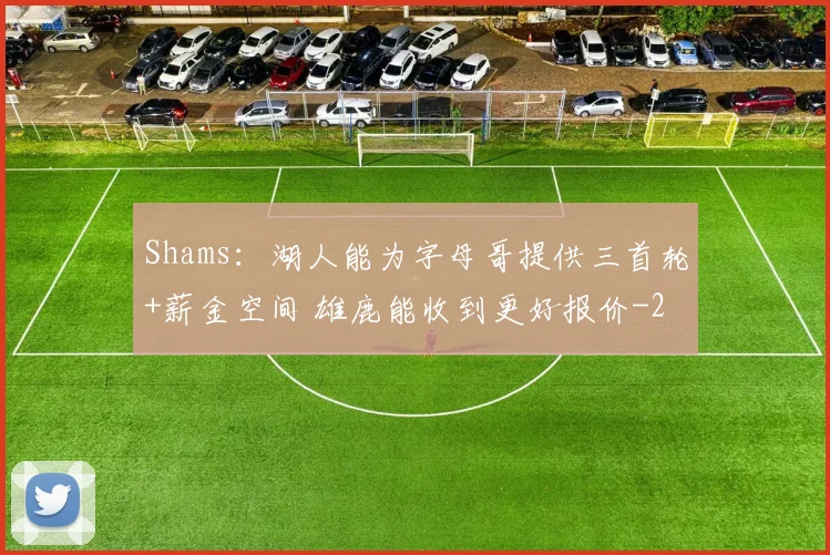 Shams：湖人能为字母哥提供三首轮+薪金空间 雄鹿能收到更好报价