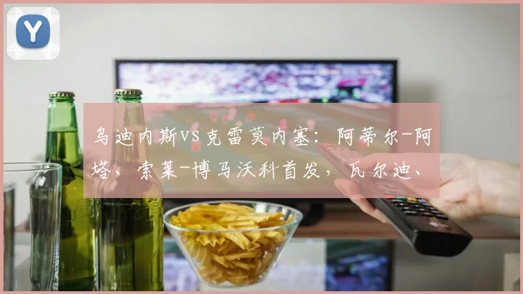 乌迪内斯vs克雷莫内塞：阿蒂尔-阿塔、索莱-博马沃科首发，瓦尔迪、奥代罗出战