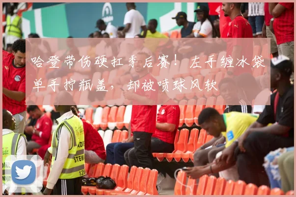 哈登带伤硬扛季后赛！左手缠冰袋单手拧瓶盖，却被喷球风软