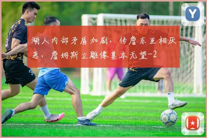 湖人内部矛盾加剧，传詹东互相厌恶，詹姆斯立雕像基本无望