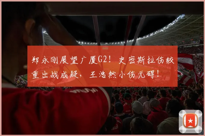 郑永刚展望广厦G2！史密斯拉伤较重出战成疑，王浩然小伤无碍！