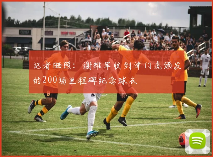 记者晒照：谢维军收到津门虎颁发的200场里程碑纪念球衣