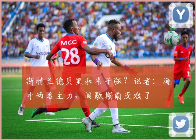斯特兰德贝里和韦子弦？记者：海牛两名主力，间歇期前没戏了