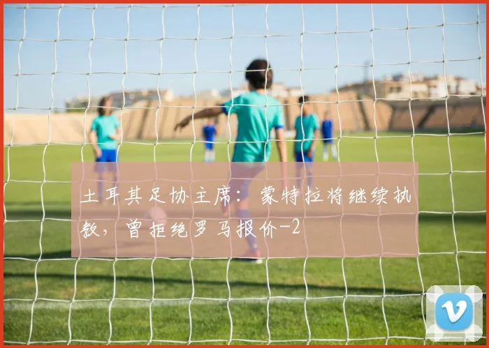 土耳其足协主席：蒙特拉将继续执教，曾拒绝罗马报价