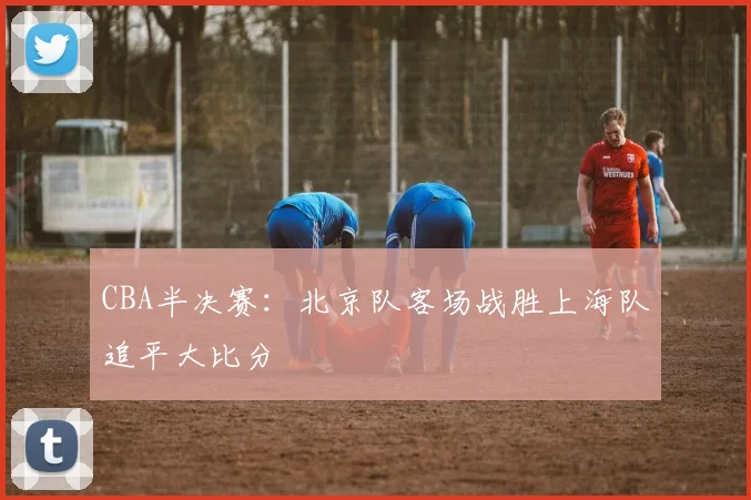 CBA半决赛：北京队客场战胜上海队追平大比分