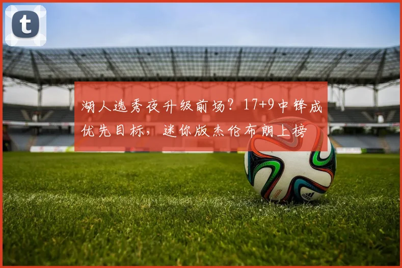湖人选秀夜升级前场？17+9中锋成优先目标，迷你版杰伦布朗上榜